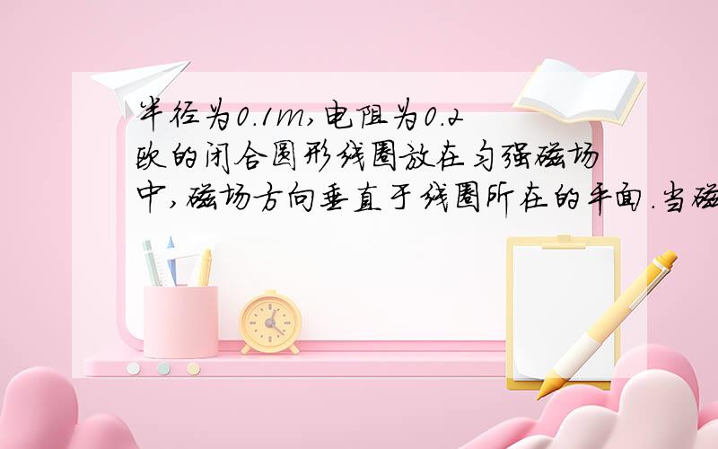 半径为0.1m,电阻为0.2欧的闭合圆形线圈放在匀强磁场中,磁场方向垂直于线圈所在的平面.当磁感应强度B从0开始随时间T成正比例增加时,线圈中电流为0.1A,则B随时间的变化关系为?