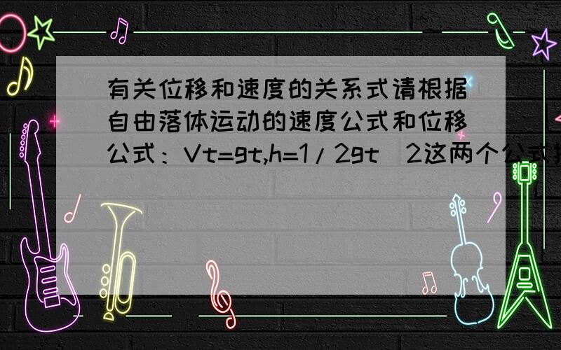 有关位移和速度的关系式请根据自由落体运动的速度公式和位移公式：Vt=gt,h=1/2gt^2这两个公式推倒出位移与速度的关系式.