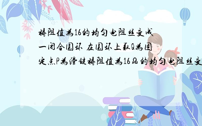 将阻值为16的均匀电阻丝变成一闭合圆环 在圆环上取Q为固定点P为滑键将阻值为16Ω的均匀电阻丝变成一闭合圆环,在圆环上取Q为固定点,P为滑键,构成一圆形滑动变阻器,如图所示.要使Q、P间的