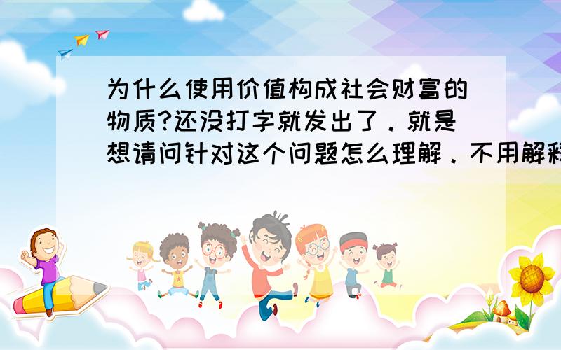 为什么使用价值构成社会财富的物质?还没打字就发出了。就是想请问针对这个问题怎么理解。不用解释使用价值本身，