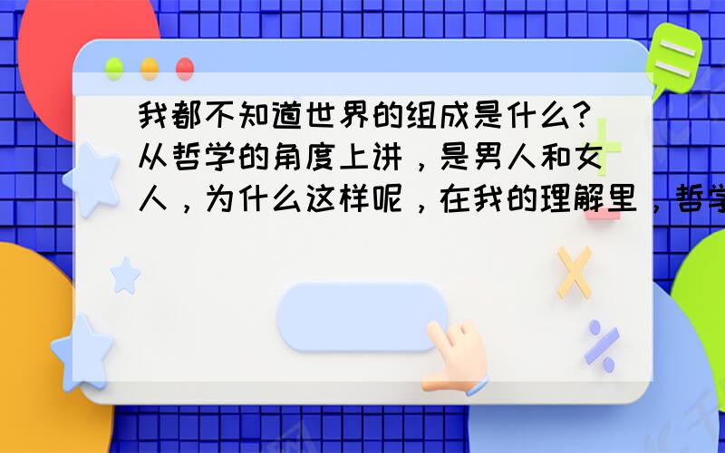 我都不知道世界的组成是什么?从哲学的角度上讲，是男人和女人，为什么这样呢，在我的理解里，哲学的出发点就是思考，思考的观点是根据这个哲学家的，而我站在哲学家总体的分析里，