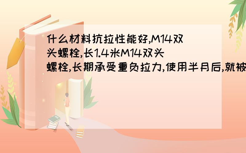 什么材料抗拉性能好,M14双头螺栓,长1.4米M14双头螺栓,长期承受重负拉力,使用半月后,就被拉断.现在材料为45号钢,由于设计限制,M14又不能加大,不能进行热处理（长度有1.2米,会弯曲）.有什么其