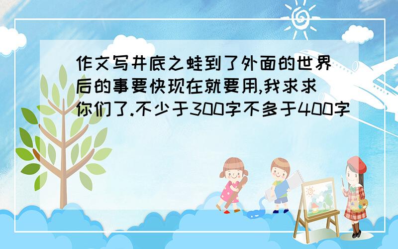 作文写井底之蛙到了外面的世界后的事要快现在就要用,我求求你们了.不少于300字不多于400字