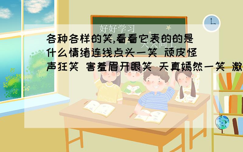 各种各样的笑,看看它表的的是什么情绪连线点头一笑 顽皮怪声狂笑 害羞眉开眼笑 天真嫣然一笑 激动含泪带笑 稳重说笑就笑 得意掩面而笑 发疯吐舌逗笑 熟悉