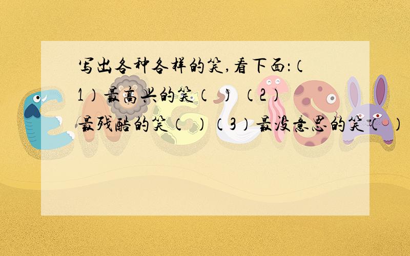 写出各种各样的笑,看下面：（1）最高兴的笑（ ） （2）最残酷的笑（ ）（3）最没意思的笑（ ） （4）最难听的笑（ ）（5）最开心的笑（ ） （6）最可笑的笑（ ）（7）最难看的笑（ ） （