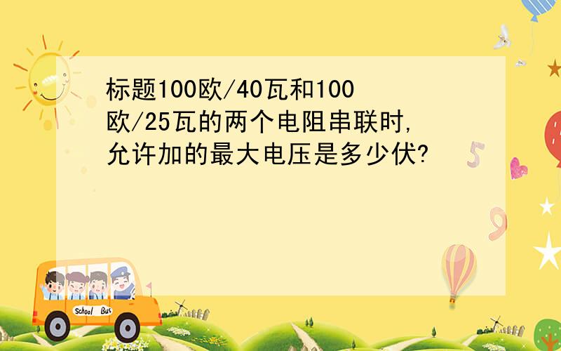 标题100欧/40瓦和100欧/25瓦的两个电阻串联时,允许加的最大电压是多少伏?