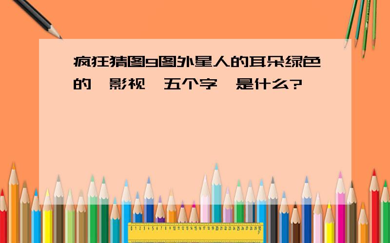 疯狂猜图9图外星人的耳朵绿色的,影视,五个字,是什么?