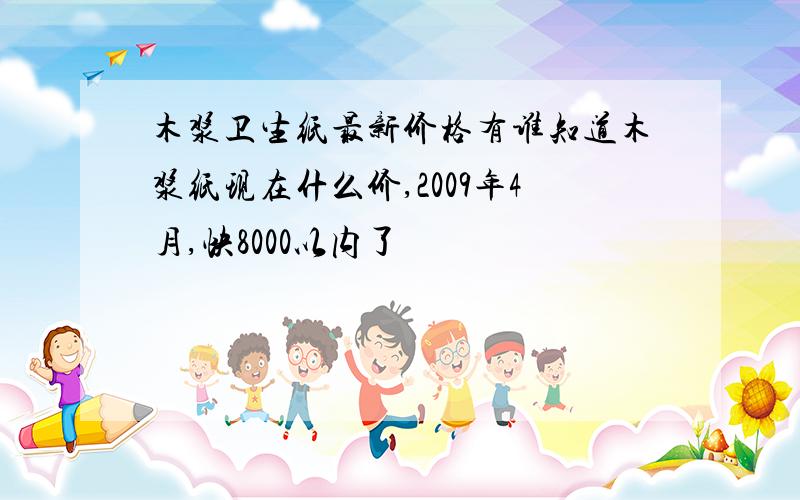 木浆卫生纸最新价格有谁知道木浆纸现在什么价,2009年4月,快8000以内了