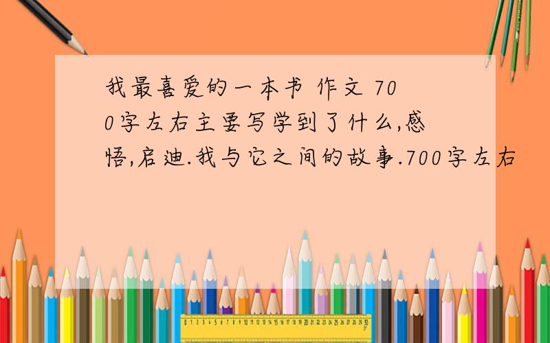 我最喜爱的一本书 作文 700字左右主要写学到了什么,感悟,启迪.我与它之间的故事.700字左右