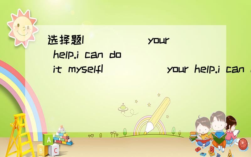 选择题I_____ your help.i can do it myselfI_____ your help.i can do it myselfA.need't B.don't need to C.needn't to D.don't need应该是D的、