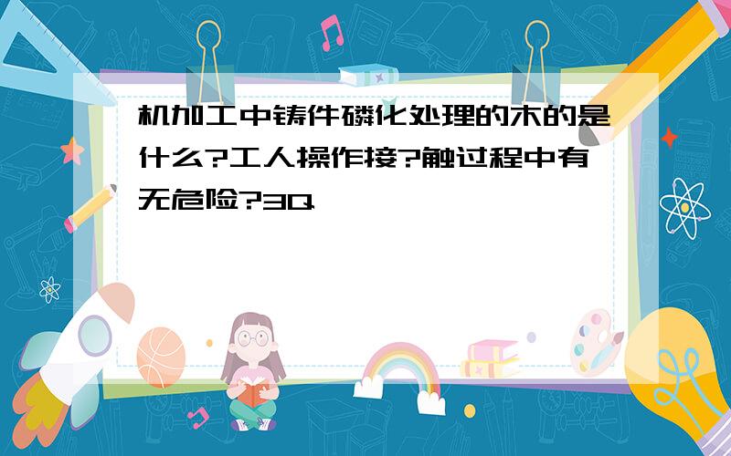 机加工中铸件磷化处理的木的是什么?工人操作接?触过程中有无危险?3Q