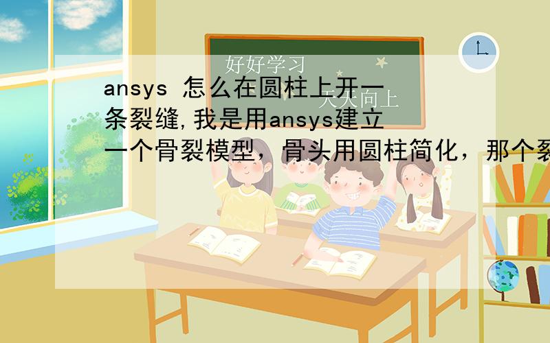 ansys 怎么在圆柱上开一条裂缝,我是用ansys建立一个骨裂模型，骨头用圆柱简化，那个裂纹怎么弄