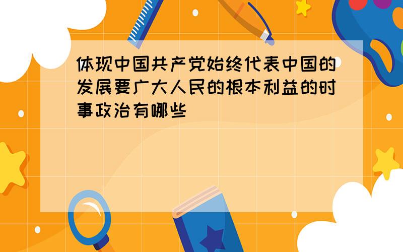 体现中国共产党始终代表中国的发展要广大人民的根本利益的时事政治有哪些