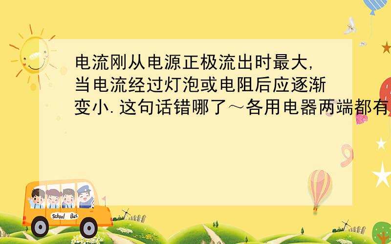 电流刚从电源正极流出时最大,当电流经过灯泡或电阻后应逐渐变小.这句话错哪了～各用电器两端都有相应电压.（完全不能理解）为什么电流没变，电压变了