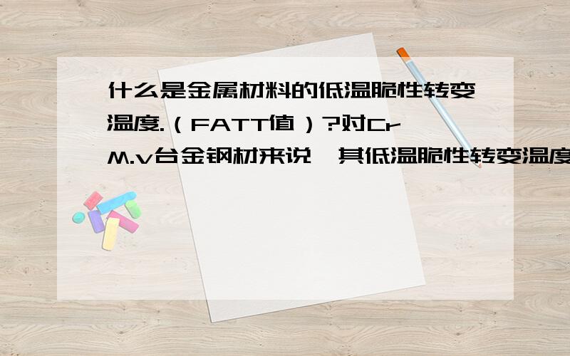 什么是金属材料的低温脆性转变温度.（FATT值）?对CrM.v台金钢材来说,其低温脆性转变温度数值为多大?