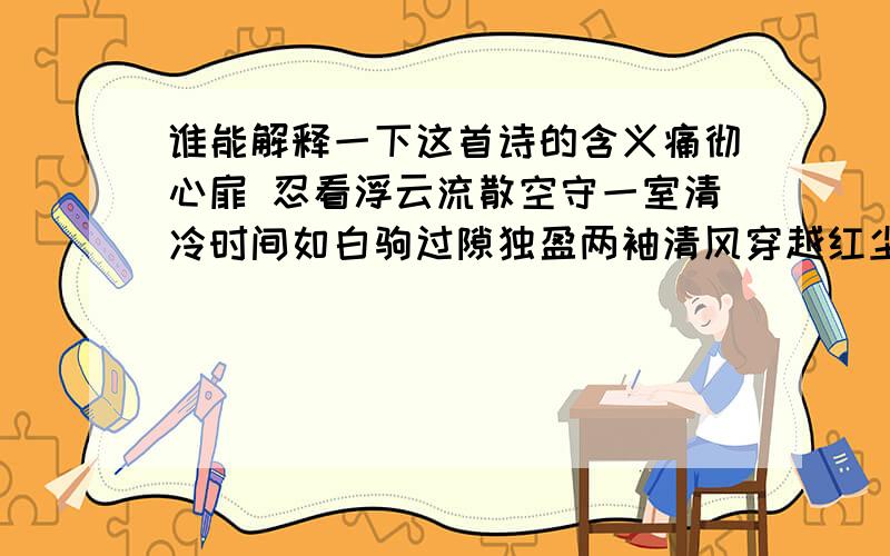 谁能解释一下这首诗的含义痛彻心扉 忍看浮云流散空守一室清冷时间如白驹过隙独盈两袖清风穿越红尘的逝水走不出情感的绝美华妆背后是深锁的寂寞伤悲舞尽一树繁华落红如蝶翼纷飞曾经