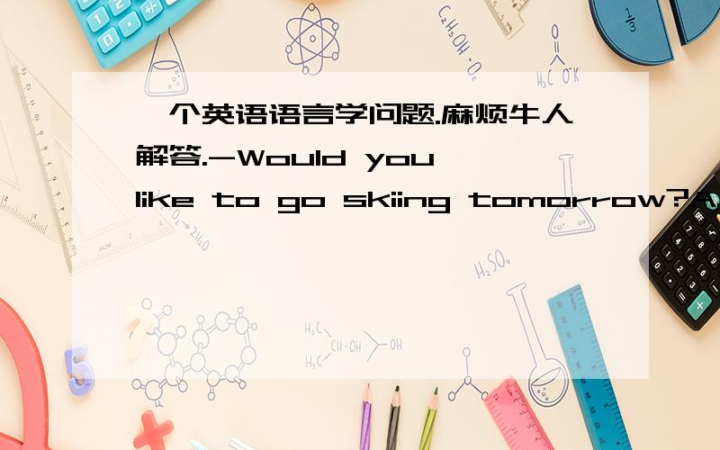 一个英语语言学问题.麻烦牛人解答.-Would you like to go skiing tomorrow?A.Yes,I'd like .B.Yes,I'd like to.C.Yes,I'd like to go.请用语言学的方法解释选择哪个,为什么.注意是用英语语言学来分析.