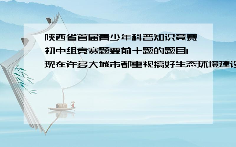 陕西省首届青少年科普知识竞赛初中组竞赛题要前十题的题目1现在许多大城市都重视搞好生态环境建设,目标是构筑人与自然和谐的（）城市A环境友好型 B环保模范 C国家卫生