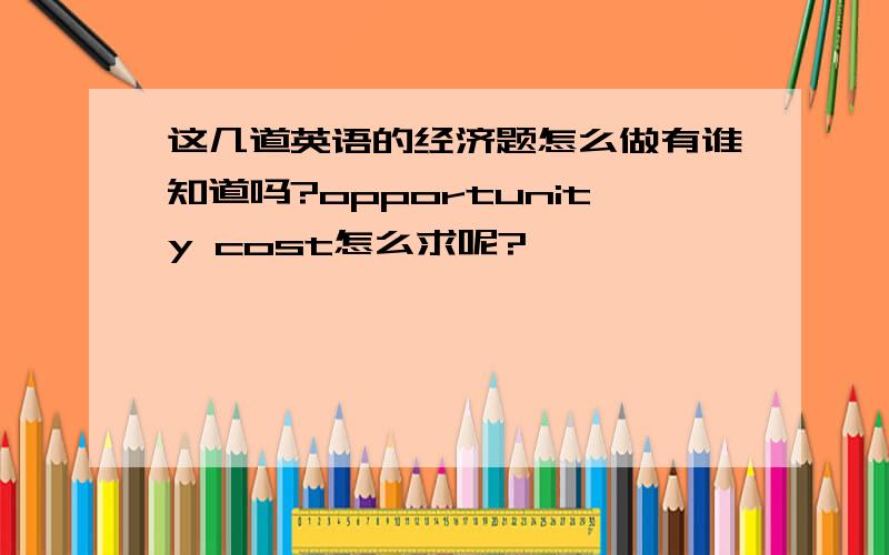 这几道英语的经济题怎么做有谁知道吗?opportunity cost怎么求呢?