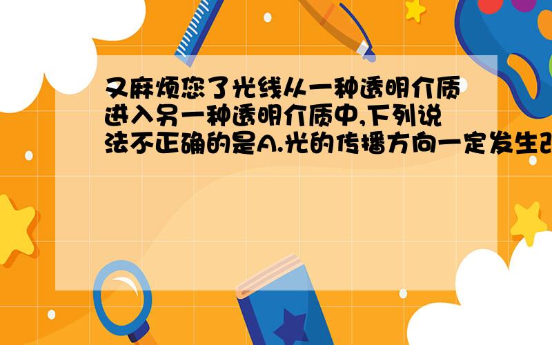 又麻烦您了光线从一种透明介质进入另一种透明介质中,下列说法不正确的是A.光的传播方向一定发生改变 B.光的传播方向不一定会发生改变C.光的传播速度一定会发生改变D.光如果垂直入射时