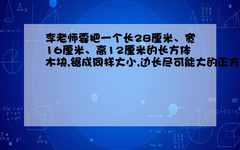 李老师要把一个长28厘米、宽16厘米、高12厘米的长方体木块,锯成同样大小,边长尽可能大的正方体木块,且没有剩余（消耗的部分忽略不计）,最多可以锯多少个?如果把这些正方体排成一排,可