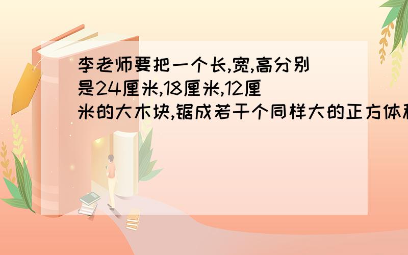 李老师要把一个长,宽,高分别是24厘米,18厘米,12厘米的大木块,锯成若干个同样大的正方体积木块,要使这些积木块尽可能大,棱长是多少?共锯成了多少块?