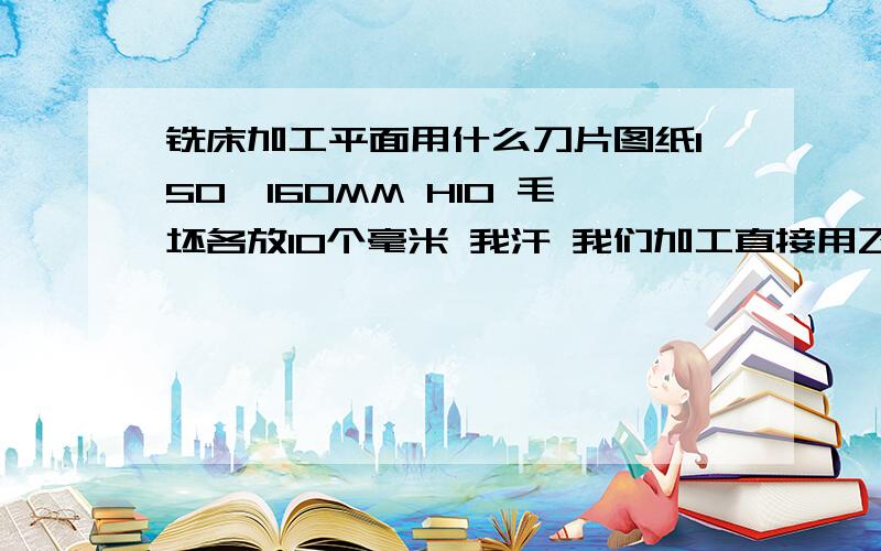 铣床加工平面用什么刀片图纸150*160MM H10 毛坯各放10个毫米 我汗 我们加工直接用飞刀盘装上车床的45度刀飞 但不锈钢硬度高 刀不耐用 别和我说用洗到,我用16钨钢刀铣是可以但你想想 光取面