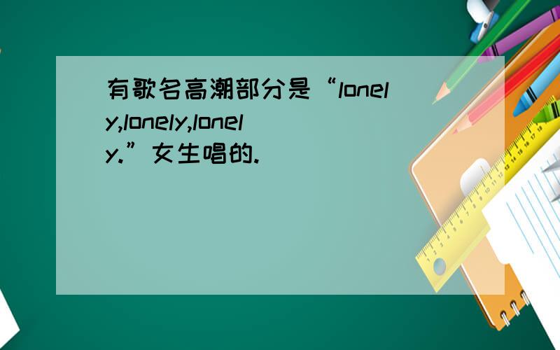 有歌名高潮部分是“lonely,lonely,lonely.”女生唱的.