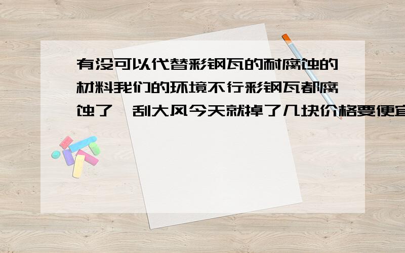 有没可以代替彩钢瓦的耐腐蚀的材料我们的环境不行彩钢瓦都腐蚀了一刮大风今天就掉了几块价格要便宜呀