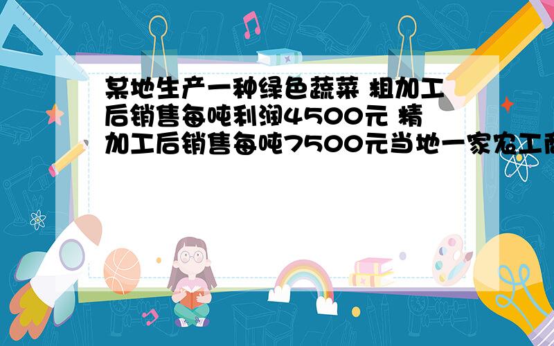 某地生产一种绿色蔬菜 粗加工后销售每吨利润4500元 精加工后销售每吨7500元当地一家农工商公司收购这种蔬菜140吨,该公司加工厂的生产能力是：如果对蔬菜进行粗加工,每天可加工16吨,如果