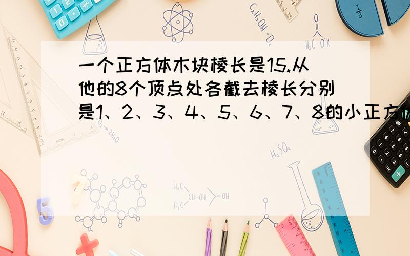 一个正方体木块棱长是15.从他的8个顶点处各截去棱长分别是1、2、3、4、5、6、7、8的小正方体,这木块剩下