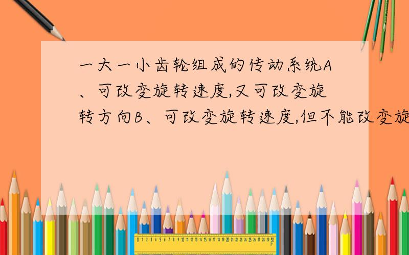 一大一小齿轮组成的传动系统A、可改变旋转速度,又可改变旋转方向B、可改变旋转速度,但不能改变旋转方向C、只能改变旋转速度