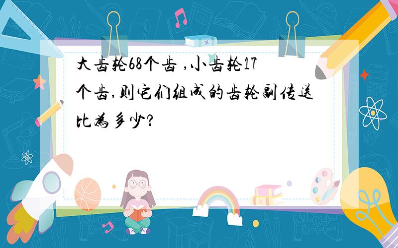 大齿轮68个齿 ,小齿轮17个齿,则它们组成的齿轮副传送比为多少?