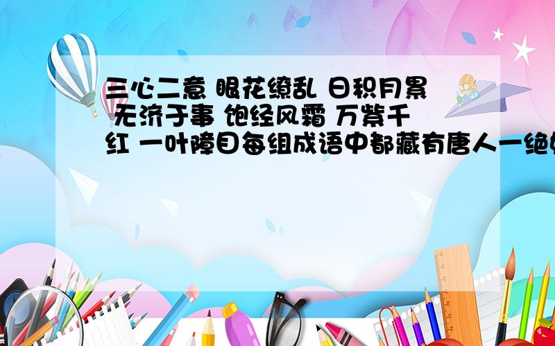 三心二意 眼花缭乱 日积月累 无济于事 饱经风霜 万紫千红 一叶障目每组成语中都藏有唐人一绝妙佳句,每个成语各藏一字,请写出这句诗极其题目和作者!