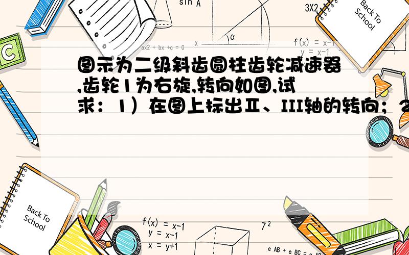 图示为二级斜齿圆柱齿轮减速器,齿轮1为右旋,转向如图,试求：1）在图上标出Ⅱ、III轴的转向；2）合理确定（在图上标出）各轮的旋向；3）确定2、3轮所受各个分力的方向