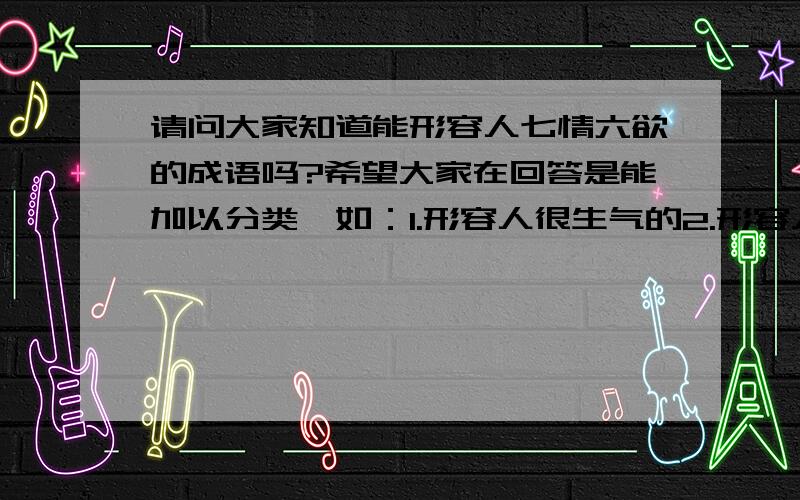 请问大家知道能形容人七情六欲的成语吗?希望大家在回答是能加以分类,如：1.形容人很生气的2.形容人很伤心的3.形容人很开心的4.形容人很害怕的多多益善