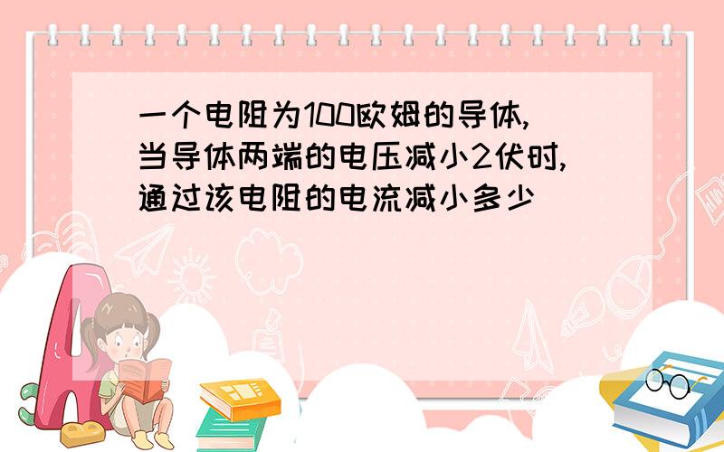 一个电阻为100欧姆的导体,当导体两端的电压减小2伏时,通过该电阻的电流减小多少