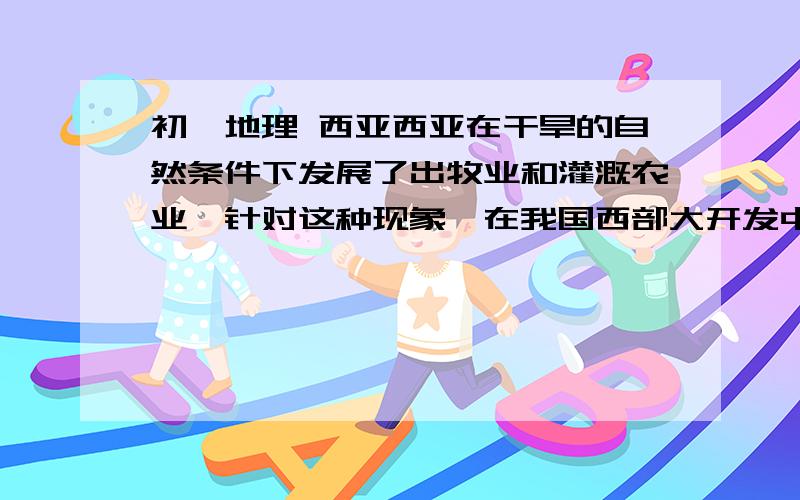 初一地理 西亚西亚在干旱的自然条件下发展了出牧业和灌溉农业,针对这种现象,在我国西部大开发中,你将如何规划我国西北地区的农业发展计划?西亚的石油通往欧洲,必须要经过苏伊士运河