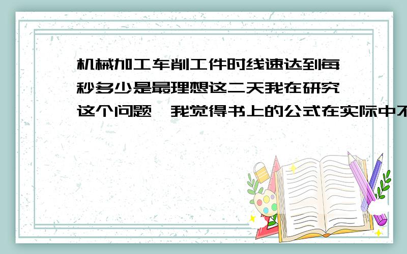 机械加工车削工件时线速达到每秒多少是最理想这二天我在研究这个问题,我觉得书上的公式在实际中不能起到实用效果,比如直径X3.14X转速/1000,根据这个公式的走速度,不能实用.我在想直径大