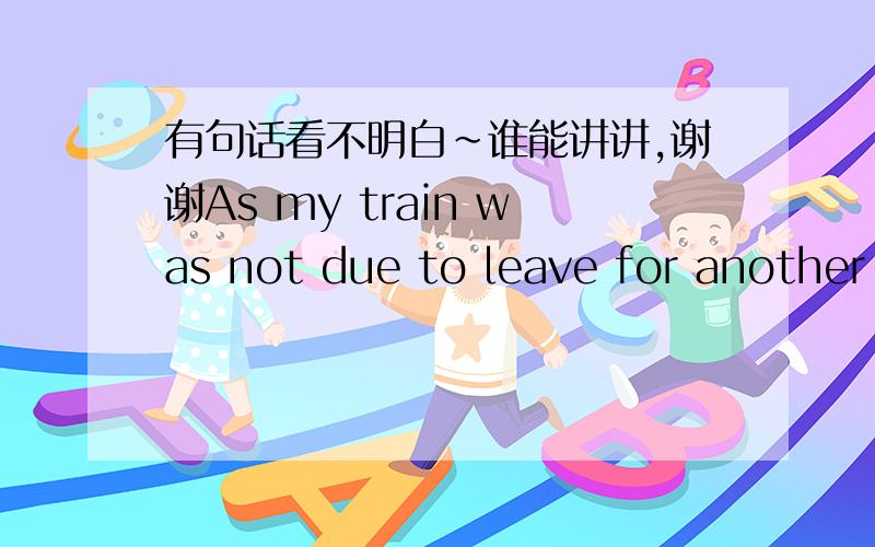 有句话看不明白～谁能讲讲,谢谢As my train was not due to leave for another hour, I had plenty of time to spare.就前半句.due to 是 定于 XX 时间 做 XX事的意思.leave for 离开 到 XX由于我的火车 要在一个小时候离