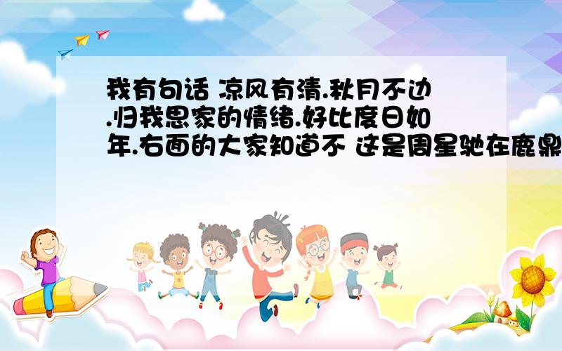 我有句话 凉风有清.秋月不边.归我思家的情绪.好比度日如年.右面的大家知道不 这是周星驰在鹿鼎记的一段话