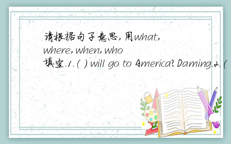 请根据句子意思,用what,where,when,who填空.1.（ ） will go to America?Daming.2.( ) did you eat yesterday?Two hamburgers.3.( ) will you go tomorrow?I will go to school.4.( ) do you have lunch?At 12 o'clock.5.( ) did you go last year?6.( ) di