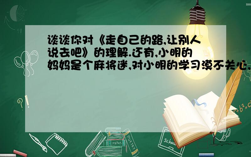 谈谈你对《走自己的路,让别人说去吧》的理解.还有,小明的妈妈是个麻将迷,对小明的学习漠不关心,小明苦恼极了.你能否说服小明妈妈?想一想 写出来.