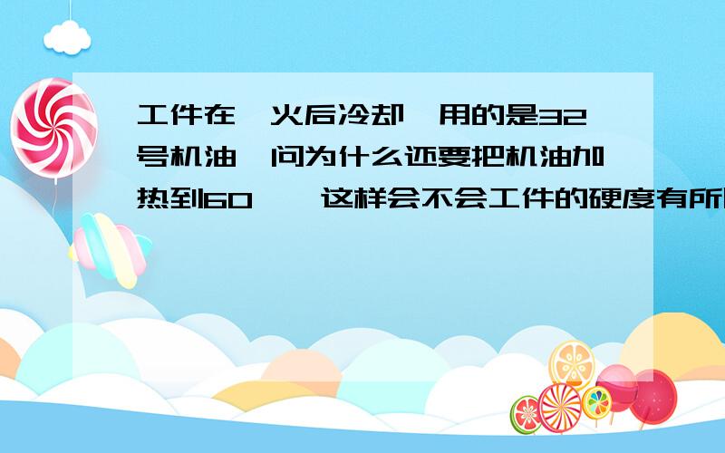 工件在淬火后冷却,用的是32号机油,问为什么还要把机油加热到60°,这样会不会工件的硬度有所降低?谢谢材料是轴承钢,硬度58