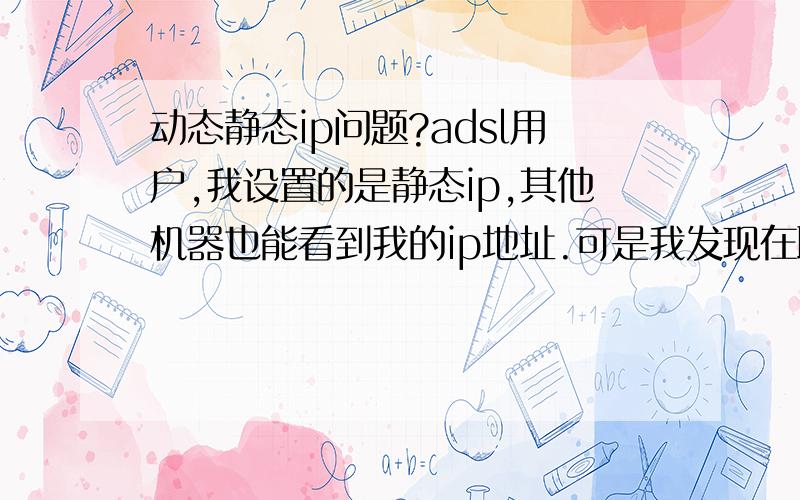 动态静态ip问题?adsl用户,我设置的是静态ip,其他机器也能看到我的ip地址.可是我发现在联入互联网时,我仍然是动态ip.这是怎么回事?