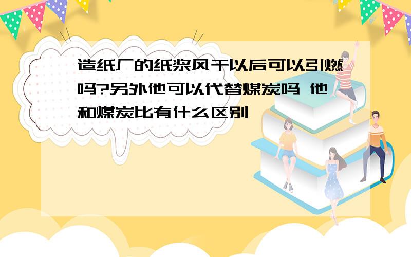 造纸厂的纸浆风干以后可以引燃吗?另外他可以代替煤炭吗 他和煤炭比有什么区别