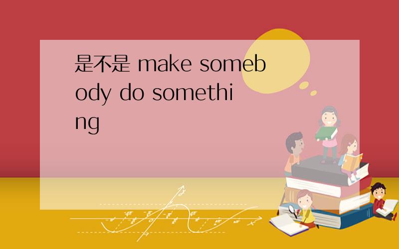 是不是 make somebody do something