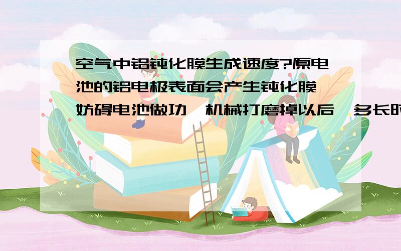 空气中铝钝化膜生成速度?原电池的铝电极表面会产生钝化膜,妨碍电池做功,机械打磨掉以后,多长时间重新生成氧化铝膜?似乎几秒钟?