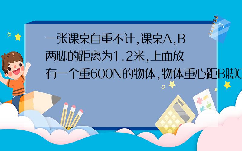 一张课桌自重不计,课桌A,B两脚的距离为1.2米,上面放有一个重600N的物体,物体重心距B脚0.7米.求：A.B两脚收到重物的压力各是多少?