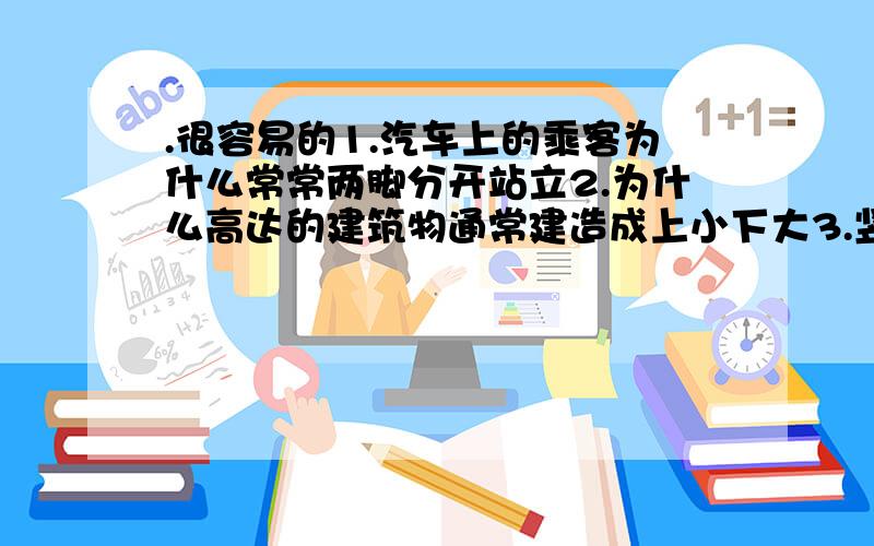 .很容易的1.汽车上的乘客为什么常常两脚分开站立2.为什么高达的建筑物通常建造成上小下大3.竖直上抛的物体到达最高点的瞬时速度为零,这时物体是否处于平衡状态..不用光说答案,说下依